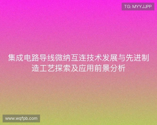 集成电路导线微纳互连技术发展与先进制造工艺探索及应用前景分析 集成电路导线微纳互连技术发展与先进制造工艺探索及应用前景分析